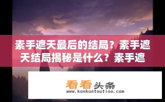素手遮天最后的结局？素手遮天结局揭秘是什么？素手遮天结局如何收场？揭秘最后一个章节详情！