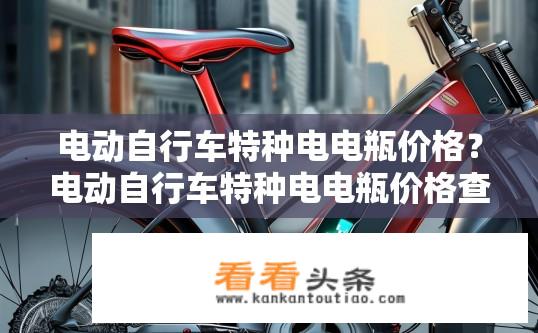 电动自行车特种电电瓶价格？电动自行车特种电电瓶价格查询及影响因素？电动自行车特种电电瓶的价格变动与影响因素是什么？