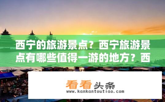 西宁的旅游景点？西宁旅游景点有哪些值得一游的地方？西宁旅游必去景点都有哪些？
