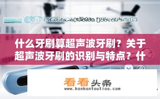 什么牙刷算超声波牙刷？关于超声波牙刷的识别与特点？什么是超声波牙刷，其识别标准及特性是什么？