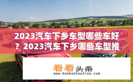 2023汽车下乡车型哪些车好？2023汽车下乡哪些车型推荐？2023年汽车下乡主流车型有哪些推荐？