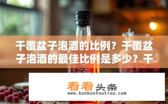 干覆盆子泡酒的比例？干覆盆子泡酒的最佳比例是多少？干覆盆子泡酒最佳比例是，约50-75%酒精与35-65%水的比例。具体的配比需要根据个人口味和发酵条件（如环境温度、酸度等）进行调整，以确保口感醇厚且香气浓郁。