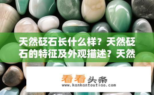 天然砭石长什么样？天然砭石的特征及外观描述？天然砭石的种类、形状、颜色及其特性有哪些？