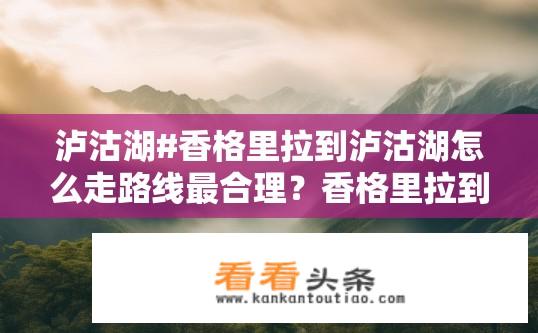 泸沽湖#香格里拉到泸沽湖怎么走路线最合理？香格里拉到泸沽湖最佳路线怎么走？泸沽湖游玩推荐，泸沽湖周边交通线如何选择？