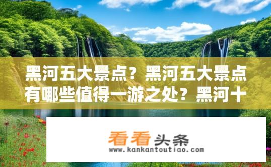 黑河五大景点？黑河五大景点有哪些值得一游之处？黑河十大旅游胜地，必去景点揭秘与探索理由