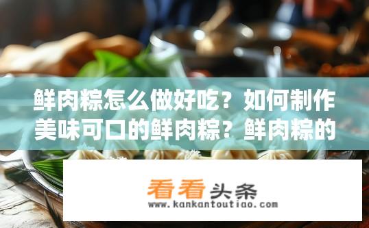 鲜肉粽怎么做好吃？如何制作美味可口的鲜肉粽？鲜肉粽的传统做法与秘诀是什么？如何让粽子更香滑饱满，口感鲜美出众?