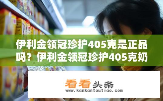 伊利金领冠珍护405克是正品吗？伊利金领冠珍护405克奶粉是否为正品？伊利金领冠珍护405克奶粉真伪查询，品牌为正品还是假货?