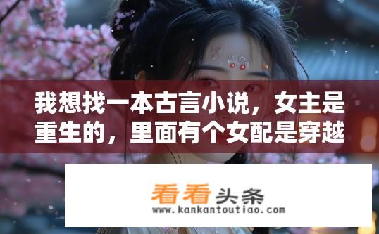 我想找一本古言小说，女主是重生的，里面有个女配是穿越的？重生女主与穿越女配的古言小说故事？穿越重生情缘变，古言小说里谁能独宠双主角?