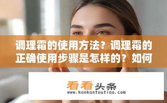 调理霜的使用方法？调理霜的正确使用步骤是怎样的？如何正确使用调理霜并遵循其使用步骤以达到最佳效果?