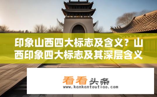 印象山西四大标志及含义？山西印象四大标志及其深层含义解读？山西印象，四大标志性建筑与寓意是什么？