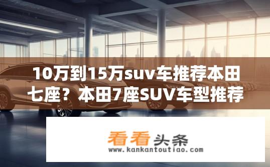 10万到15万suv车推荐本田七座？本田7座SUV车型推荐价格区间在10-15万元之间吗？