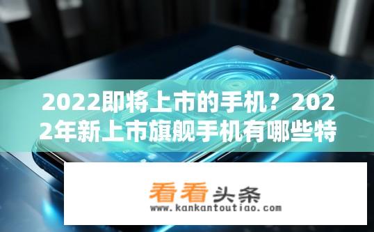 2022即将上市的手机？2022年新上市旗舰手机有哪些特性与亮点?