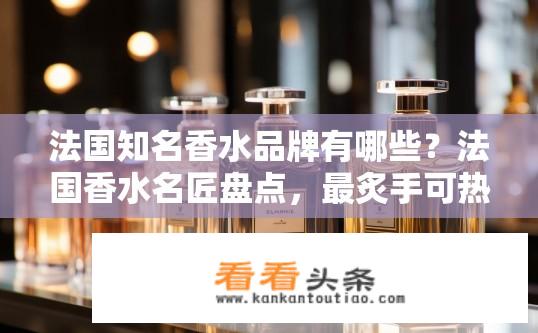 法国知名香水品牌有哪些？法国香水名匠盘点，最炙手可热的品牌及经典香水解析