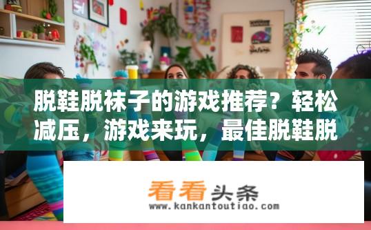 脱鞋脱袜子的游戏推荐？轻松减压，游戏来玩，最佳脱鞋脱袜子挑战方案推荐