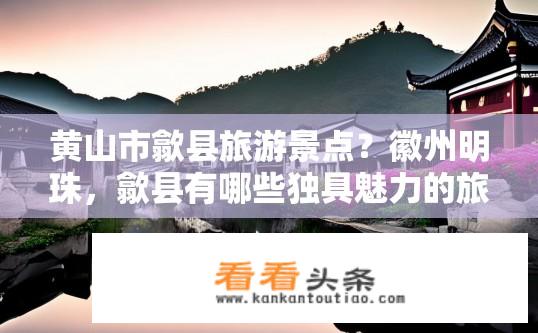 黄山市歙县旅游景点？徽州明珠，歙县有哪些独具魅力的旅游景点值得一游？