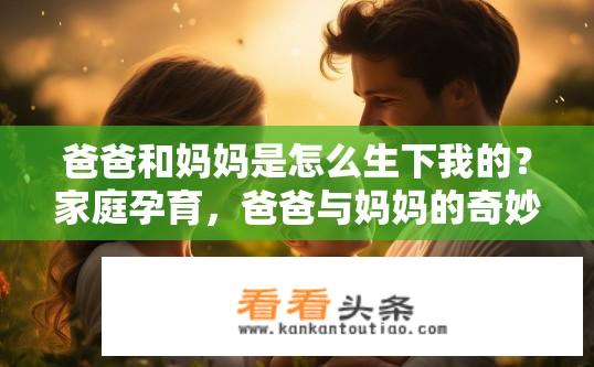 爸爸和妈妈是怎么生下我的？家庭孕育，爸爸与妈妈的奇妙生命旅程及我出生的故事
