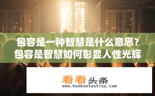 包容是一种智慧是什么意思？包容是智慧如何彰显人性光辉的过程?