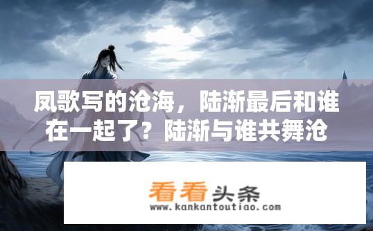 凤歌写的沧海，陆渐最后和谁在一起了？陆渐与谁共舞沧海尽头?