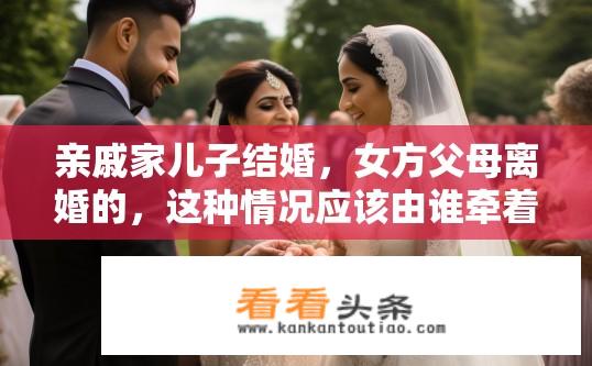 亲戚家儿子结婚，女方父母离婚的，这种情况应该由谁牵着新娘子的手，把她交给新郎？新娘婚礼中父亲与前妻离婚如何对待新娘并让她走向新郎怀抱？