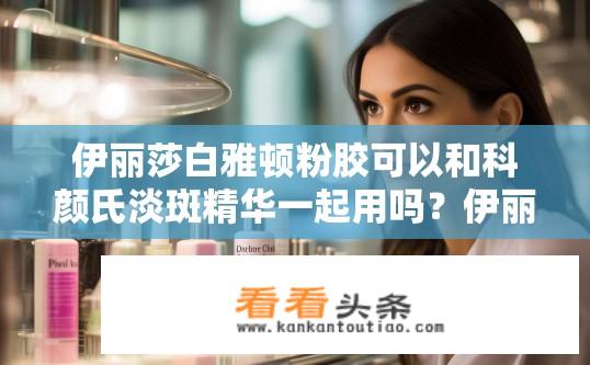 伊丽莎白雅顿粉胶可以和科颜氏淡斑精华一起用吗？伊丽莎白雅顿粉胶与科颜氏淡斑精华是否可搭配使用？