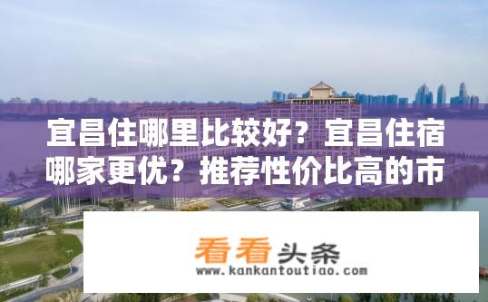宜昌住哪里比较好？宜昌住宿哪家更优？推荐性价比高的市中心或景区周边酒店