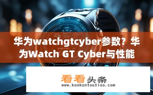 华为watchgtcyber参数？华为Watch GT Cyber与性能表现，对比分析与功能配置？
