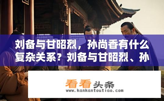 刘备与甘昭烈，孙尚香有什么复杂关系？刘备与甘昭烈、孙尚香的关系，权力斗争、婚姻纠葛还是友谊纽带?