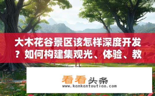 大木花谷景区该怎样深度开发？如何构建集观光、体验、教育于一体的全方位大木花谷景区深度开发方案?