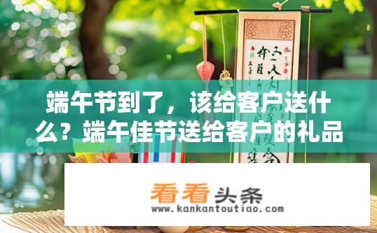 端午节到了，该给客户送什么？端午佳节送给客户的礼品有哪些选择？