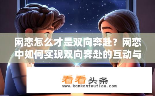 网恋怎么才是双向奔赴？网恋中如何实现双向奔赴的互动与连接?