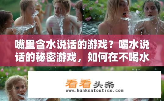嘴里含水说话的游戏？喝水说话的秘密游戏，如何在不喝水的情况下让声音听起来如流水般潺潺呢？