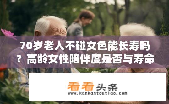 70岁老人不碰女色能长寿吗？高龄女性陪伴度是否与寿命相关？70岁男童行为是否可延寿？