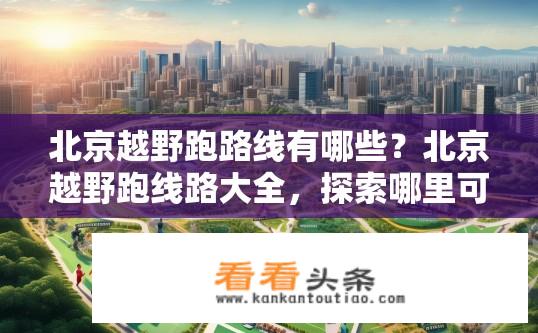 北京越野跑路线有哪些？北京越野跑线路大全，探索哪里可以挑战自我极限，享受奔跑的乐趣？