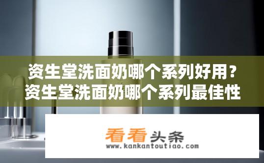 资生堂洗面奶哪个系列好用？资生堂洗面奶哪个系列最佳性价比高?