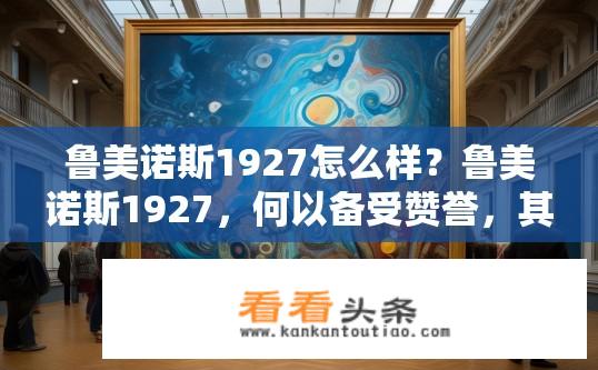 鲁美诺斯1927怎么样？鲁美诺斯1927，何以备受赞誉，其艺术成就如何？