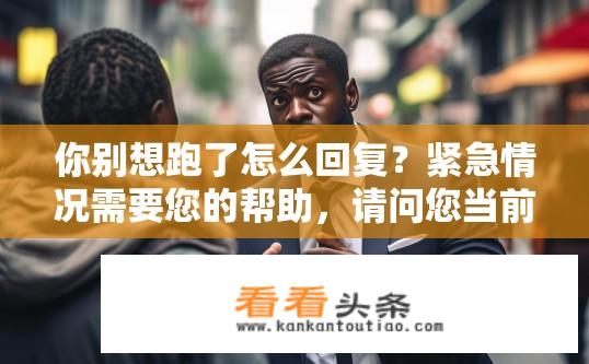 你别想跑了怎么回复？紧急情况需要您的帮助，请问您当前面临何种困境或挑战，能否提供更多详细信息以便我更好地为您提供支持和解决方案?