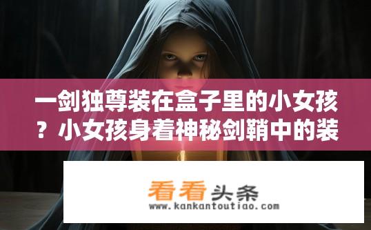 一剑独尊装在盒子里的小女孩？小女孩身着神秘剑鞘中的装束，为何盒子中显现力量?
