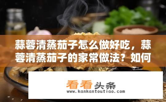 蒜蓉清蒸茄子怎么做好吃，蒜蓉清蒸茄子的家常做法？如何在家轻松制作蒜蓉清蒸茄子，掌握家常版的美味口感呢？