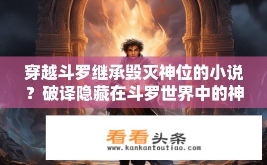 穿越斗罗继承毁灭神位的小说？破译隐藏在斗罗世界中的神秘使命，小主角如何肩负毁灭神位之重任与危机，实现武魂觉醒与史诗般的超越?
