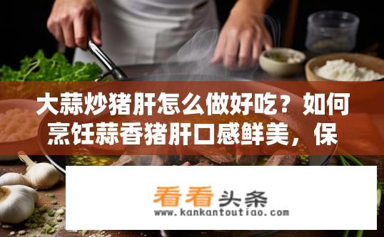 大蒜炒猪肝怎么做好吃？如何烹饪蒜香猪肝口感鲜美，保证营养均衡?