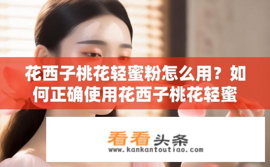 花西子桃花轻蜜粉怎么用？如何正确使用花西子桃花轻蜜粉，以打造清透肌肤的效果?