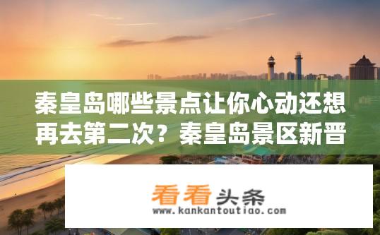 秦皇岛哪些景点让你心动还想再去第二次？秦皇岛景区新晋宝藏，哪些景点让人魂牵梦绕再三试探？