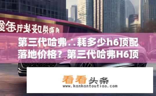 第三代哈弗∴耗多少h6顶配落地价格？第三代哈弗H6顶配车型落地价约多少万元?