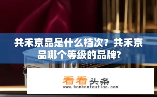 共禾京品是什么档次？共禾京品哪个等级的品牌?