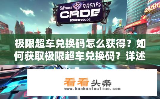 极限超车兑换码怎么获得？如何获取极限超车兑换码？详述有效期、使用方式及可能获赠内容详情