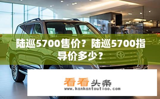 陆巡5700售价？陆巡5700指导价多少？