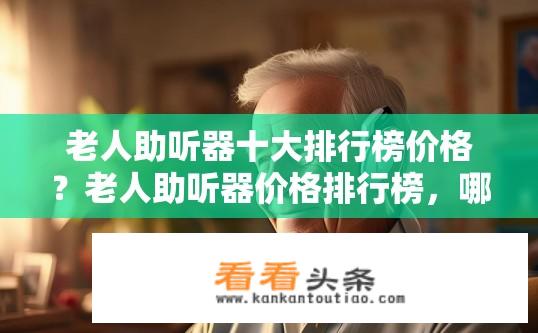 老人助听器十大排行榜价格？老人助听器价格排行榜，哪些品牌值得信赖?