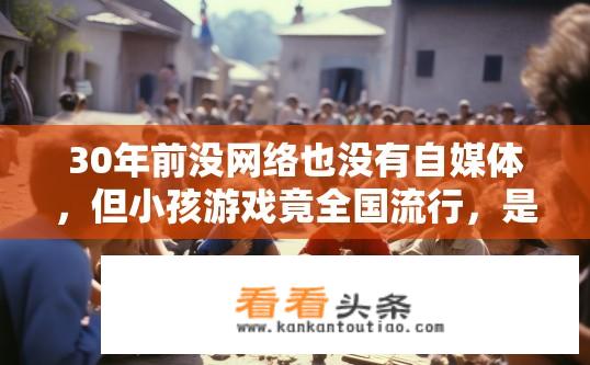 30年前没网络也没有自媒体，但小孩游戏竟全国流行，是什么起作用？哪项发明或创新在30年前未被广泛认知，却催生了全球范围内的儿童游戏热潮？