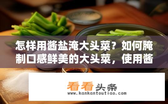 怎样用酱盐淹大头菜？如何腌制口感鲜美的大头菜，使用酱盐比例是否合适?