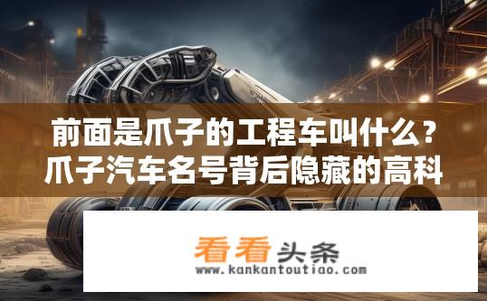 前面是爪子的工程车叫什么？爪子汽车名号背后隐藏的高科技秘密，揭秘工程车的新形态